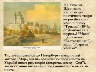На Україні
Шевченко
написав два
поетичних твори
— російською
мовою поему
“Тризна” (1844р.
опублікована в
журналі “Маяк”
під назвою
“Бесталанный”) і
вірш “Розрита
могила”.
Та, повернувшись до Петербурга наприкінці
лютого 1844р., він під враженням побаченого на
Україні пише ряд творів (зокрема, поему “Сон”),
які остаточно визначили подальший його шлях як
поета.
 