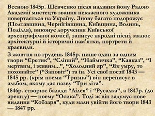 Весною 1845р. Шевченко після надання йому Радою
Академії мистецтв звання некласного художника
повертається на Україну. Знову багато подорожує
(Полтавщина, Чернігівщина, Київщина, Волинь,
Поділля), виконує доручення Київської
археографічної комісії, записує народні пісні, малює
архітектурні й історичні пам'ятки, портрети й
краєвиди.
З жовтня по грудень 1845р. пише один за одним
твори “Єретик”, “Сліпий”, “Наймичка”, “Кавказ”, “І
мертвим, і живим...”, “Холодний яр”, “Як умру, то
поховайте” (“Заповіт”) та ін. Усі свої поезії 1843 —
1845 рр. (крім поеми “Тризна”) він переписує в
альбом, якому дає назву “Три літа”.
1846р. створює балади “Лілея” і “Русалка”, а 1847р. (до
арешту) — поему “Осика”. Тоді ж він задумує нове
видання “Кобзаря”, куди мали увійти його твори 1843
— 1847 рр.
 
