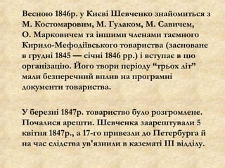 Весною 1846р. у Києві Шевченко знайомиться з
М. Костомаровим, М. Гулаком, М. Савичем,
О. Марковичем та іншими членами таємного
Кирило-Мефодіївського товариства (засноване
в грудні 1845 — січні 1846 рр.) і вступає в цю
організацію. Його твори періоду “трьох літ”
мали безперечний вплив на програмні
документи товариства.
У березні 1847р. товариство було розгромлене.
Почалися арешти. Шевченка заарештували 5
квітня 1847р., а 17-го привезли до Петербурга й
на час слідства ув'язнили в казематі III відділу.
 