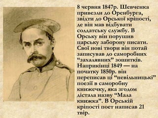 8 червня 1847р. Шевченка
привезли до Оренбурга,
звідти до Орської кріпості,
де він мав відбувати
солдатську службу. В
Орську він порушив
царську заборону писати.
Свої нові твори він потай
записував до саморобних
“захалявних” зошитків.
Наприкінці 1849 — на
початку 1850р. він
переписав ці “невільницькі”
поезії в саморобну
книжечку, яка згодом
дістала назву “Мала
книжка”. В Орській
кріпості поет написав 21
твір.
 