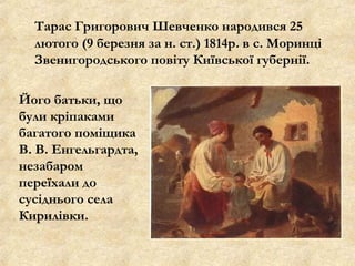 Тарас Григорович Шевченко народився 25
лютого (9 березня за н. ст.) 1814р. в с. Моринці
Звенигородського повіту Київської губернії.
Його батьки, що
були кріпаками
багатого поміщика
В. В. Енгельгардта,
незабаром
переїхали до
сусіднього села
Кирилівки.
 