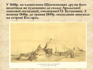 У 1848р. на клопотання Шевченкових друзів його
включили як художника до складу Аральської
описової експедиції, очолюваної О. Бутаковим. З
жовтня 1848р. до травня 1849р. експедиція зимувала
на острові Кос-арал.
 
