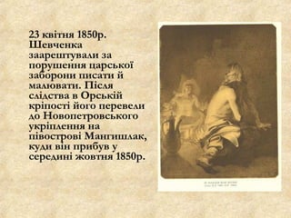 23 квітня 1850р.
Шевченка
заарештували за
порушення царської
заборони писати й
малювати. Після
слідства в Орській
кріпості його перевели
до Новопетровського
укріплення на
півострові Мангишлак,
куди він прибув у
середині жовтня 1850р.
 