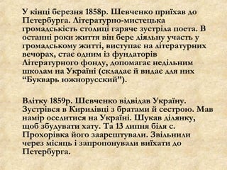 У кінці березня 1858р. Шевченко приїхав до
Петербурга. Літературно-мистецька
громадськість столиці гаряче зустріла поета. В
останні роки життя він бере діяльну участь у
громадському житті, виступає на літературних
вечорах, стає одним із фундаторів
Літературного фонду, допомагає недільним
школам на Україні (складає й видає для них
“Букварь южнорусский”).
Влітку 1859р. Шевченко відвідав Україну.
Зустрівся в Кирилівці з братами й сестрою. Мав
намір оселитися на Україні. Шукав ділянку,
щоб збудувати хату. Та 13 липня біля с.
Прохорівка його заарештували. Звільнили
через місяць і запропонували виїхати до
Петербурга.
 
