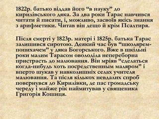 1822р. батько віддав його “в науку” до
кирилівського дяка. За два роки Тарас навчився
читати й писати, і, можливо, засвоїв якісь знання
з арифметики. Читав він дещо й крім Псалтиря.
Після смерті у 1823р. матері і 1825р. батька Тарас
залишився сиротою. Деякий час був “школярем-
попихачем” у дяка Богорського. Вже в шкільні
роки малим Тарасом оволоділа непереборна
пристрасть до малювання. Він мріяв “сделаться
когда-нибудь хоть посредственным маляром” і
вперто шукав у навколишніх селах учителя
малювання. Та після кількох невдалих спроб
повернувся до Кирилівки, де пас громадську
череду і майже рік наймитував у священика
Григорія Кошиця.
 