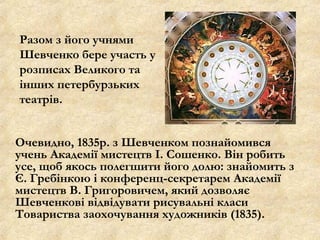 Очевидно, 1835р. з Шевченком познайомився
учень Академії мистецтв І. Сошенко. Він робить
усе, щоб якось полегшити його долю: знайомить з
Є. Гребінкою і конференц-секретарем Академії
мистецтв В. Григоровичем, який дозволяє
Шевченкові відвідувати рисувальні класи
Товариства заохочування художників (1835).
Разом з його учнями
Шевченко бере участь у
розписах Великого та
інших петербурзьких
театрів.
 