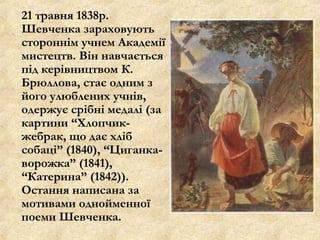 21 травня 1838р.
Шевченка зараховують
стороннім учнем Академії
мистецтв. Він навчається
під керівництвом К.
Брюллова, стає одним з
його улюблених учнів,
одержує срібні медалі (за
картини “Хлопчик-
жебрак, що дає хліб
собаці” (1840), “Циганка-
ворожка” (1841),
“Катерина” (1842)).
Остання написана за
мотивами однойменної
поеми Шевченка.
 