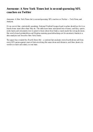Awesome: A New York Times bot is second-guessing NFL
coaches on Twitter
Awesome: A New York Times bot is second-guessing NFL coaches on Twitter — Tech News and
Analysis
It's no secret that, statistically speaking, National Football League head coaches should go for it on
fourth down more often than they do. The odds have been calculated lots of times, and fans, sports
radio hosts and columnists love to point to them when they think a coach made the wrong decision.
But overly broad probabilities and Monday-morning quarterbacking are for amateurs thanks to a
data-analysis tool from the New York Times.
The paper has created the Fourth Down Bot -- a system that analyzes every fourth-down call from
every NFL game against years of data involving the same down and distance, and then shares its
verdict on each call online, in real time.

 