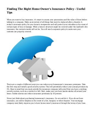 Finding The Right Home Owner's Insurance Policy - Useful
Tips
When you want to buy insurance, it's smart to assess your possessions and the value of them before
talking to a company. Make an inventory of all things that must be replaced after a disaster.A
renter's insurance policy for your home is inexpensive and will protect your valuables in the event of
certain types of loss or damage. While a home's structure might be covered under the landlord's fire
insurance, the contents inside will not be. You will need a separate policy to make sure your
contents are properly covered.

There are a couple of different ways you can reduce your homeowner's insurance premiums. Take
the first step and install a good security system. This will potentially reduce your annual premium by
5%. Bear in mind that you must provide the insurance company with proof that you have a working
security system, such as a contract or bill. Next, make sure you have smoke alarms all around your
home. Smoke alarms can reduce insurance premiums by 10 percent.
Never just think about purchasing homeowner's insurance. Go out and do it. If you do not have
insurance, you will be helpless in the event of a fire, burglary or other disaster. Your mortgage
company most likely requires you to have home owner's insurance through the terms of your loan.

 
