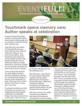 EVENT{FULL}
Monthly updates from your {FULL} Life community

Touchmark opens memory care:
Author speaks at celebration
As part of its grand-opening
activities, Touchmark invited a
noted author to help people who
are caring for a loved one living
with a memory loss.
Anne Hill, JD, is the author
of Unforgettable Journey:
Tips to Survive Your Parent’s
Alzheimer’s Disease, now
in its second edition. Anne
shared personal experience
and invaluable expertise with
families facing the onset of
Alzheimer’s disease or other
dementia in a loved one. (Check
out next month’s newsletter for
Anne’s top 10 tips for coping.)
“I have written this book for
the adult children of those
who have Alzheimer’s disease.
I’ve included all the things I’ve
learned, all the strategies I’ve
used, all the tips I have, all the
things I wish I knew 15 years
ago,” says Anne.
Touchmark residents were first
to tour the new memory care
neighborhood and expanded
residential care (attended
living). Anne also presented Top
10 Strategies: When You Care

for People with Dementia for
the morning crowd.
That afternoon, Anne shared
her presentation with family
members and the public.
Following her presentation,
Kristina Barragan, Alzheimer’s
Association regional
coordinator, provided some
remarks and accepted a $1,500
donation from Touchmark.
After the ceremony, the public
toured the new additions
and enjoyed refreshments,
entertainment, and door prizes.

TOUCHMARK AT MT. BACHELOR VILLAGE

“We are excited that Anne Hill
could be part of our open house
activities for our new memory
care service,” says Touchmark
Executive Vice President Tom
Biel. “We are constantly striving
to provide the latest information
and best support to residents,
their families, and the broader
community. Adding memory
care at Touchmark brings a
valuable opportunity to address
a growing need and introduce
resources for families facing an
Alzheimer’s diagnosis in a loved
one.”
(cont.)
Issue 11, 2013 | page 1
October 2011

 