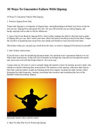 10 Ways To Guarantee Failure With Qigong
10 Ways To Guarantee Failure With Qigong
1. Practice Qigong Form Only
Forget that Qigong is a composite of Qigong form, energy/breathing and Mind. Just focus on the bit
you can see, Qigong form and ignore the rest. Yes you will look like you are doing Qigong, and
hardly anybody will be able to tell the difference.
2. Learn Only From Books & Qigong DVD's. Don't bother making the effort to find the best teacher
of Qigong that you can, don't waste your time, effort and money traveling to learn from them. Forget
the sacrifice of spending time away from your family and friends to learn directly from them.
Why bother when you can pick up a book from the store, or watch a Qigong DVD and teach yourself?
3. Don't Follow Instructions
If you do have a real live breathing Qigong teacher, the quickest way to guarantee failure is to not
follow their instructions. If they tell you to breathe in through the nose and out through the mouth
and you're not cool with that forget about it. Do it your way.
I mean come on, let's face it, you're actually doing the teacher a favor by turning up every week, why
should you bother following their instructions? The teachers a fool anyway, otherwise they'd know
that they could get better results by thinking about their angels, wearing the right crystal, whilst
humming the right frequency, tensing, stretching their muscles and visualizing the love of the
Buddha's whilst practicing Qigong.

Seriously, haven't they read the book?
4. Have No Idea Why You're Practicing Qigong

 