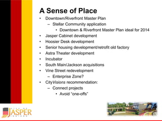 A Sense of Place
•

•
•
•
•
•
•
•
•

Downtown/Riverfront Master Plan
– Stellar Community application
• Downtown & Riverfront Master Plan ideal for 2014
Jasper Cabinet development
Hoosier Desk development
Senior housing development/retrofit old factory
Astra Theater development
Incubator
South Main/Jackson acquisitions
Vine Street redevelopment
– Enterprise Zone?
CityVisions recommendation:
– Connect projects
• Avoid “one-offs”

 