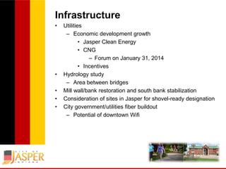 Infrastructure
•

•

•
•
•

Utilities
– Economic development growth
• Jasper Clean Energy
• CNG
– Forum on January 31, 2014
• Incentives
Hydrology study
– Area between bridges
Mill wall/bank restoration and south bank stabilization
Consideration of sites in Jasper for shovel-ready designation
City government/utilities fiber buildout
– Potential of downtown Wifi

 