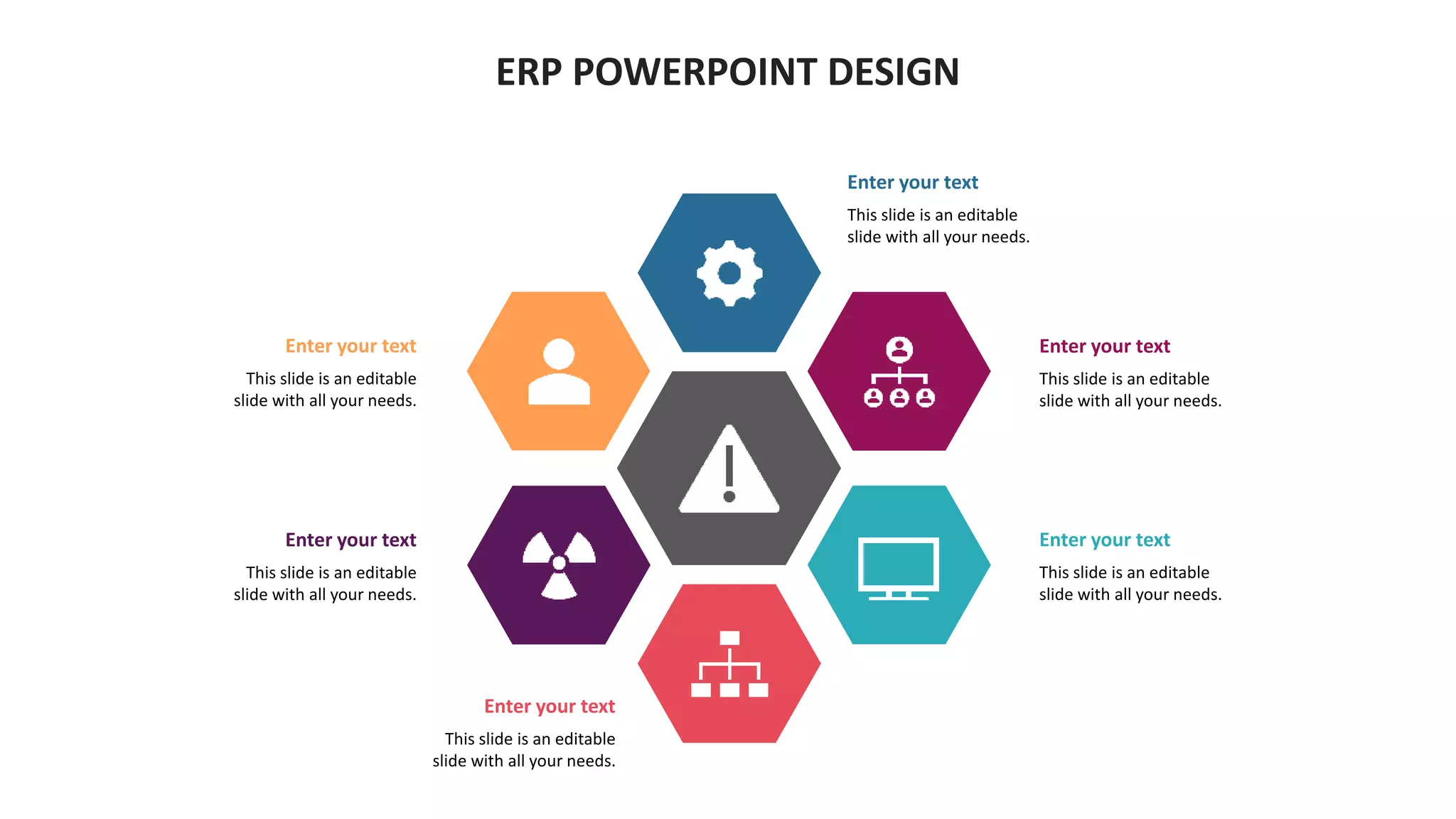 ERP POWERPOINT DESIGN
Enter your text
This slide is an editable
slide with all your needs.
Enter your text
This slide is an editable
slide with all your needs.
Enter your text
This slide is an editable
slide with all your needs.
Enter your text
This slide is an editable
slide with all your needs.
Enter your text
This slide is an editable
slide with all your needs.
Enter your text
This slide is an editable
slide with all your needs.