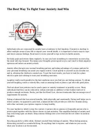 The Best Way To Fight Your Anxiety And Win

Individuals who are consumed by anxiety have a tendency to feel hopeless. If anxiety is starting to
affect multiple areas of your life or impact your overall health, it is important to learn ways to cope
and lower anxious feelings. Read more to verse yourself in tips on how to battle anxiety.
Set daily goals and review them regularly. In case you have something to concentrate on every day,
the mind will stay focused. This keeps your thoughts preoccupied so you can't start to think negative
opinions and induce an anxiety attack.
Anxiety often disrupts your normal breathing pattern and taking advantage of a unique pattern for
your personal breathing can assist you regain control. Count quietly to yourself as you breathe out
and in, allowing the rhythm to unwind you. To get the best results, you have to look for a place
which is quite and calming to train your breathing exercises.
Laughter really could possibly be the best medicine once you find you are feeling anxious. To obtain
yourself laughing, watch a comedy film, read an amusing book or phone a pal who tells good jokes.
Find out about how proteins can be used a panic or anxiety treatment or possibly a cure. Many
individuals find they can be reduced in certain nutrients in addition to their bodies tend not to
produce enough serotonin. Books, just like the Mood Cure, discuss treatments that encourage use of
supplements for anxiety.
Eating a balanced diet has several benefits, both physically and emotionally. Eating well helps you to
relieve anxiety. As opposed to junk food, a balanced diet will provide you with the vitamins along
with other nutrients your system requires to keep healthy.
Try your hardest in which to stay the current. A person who is anxious is frequently person who is
preoccupied together with the future chores or past anxieties. This amplifies feelings of anxiety and
may even bring upon an attack. Keep anxious feelings into a low level and do not center on anxious
thoughts.
By acting goofy for a little while, Distract yourself from feelings of anxiety. When feeling anxious,
distracting yourself is a wonderful thing. Do anything that it requires. and whatever you can do,
what your location is at the moment.

 