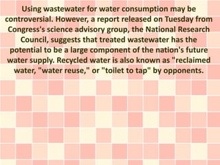 Using wastewater for water consumption may be
controversial. However, a report released on Tuesday from
 Congress's science advisory group, the National Research
    Council, suggests that treated wastewater has the
 potential to be a large component of the nation's future
 water supply. Recycled water is also known as "reclaimed
  water, "water reuse," or "toilet to tap" by opponents.
 
