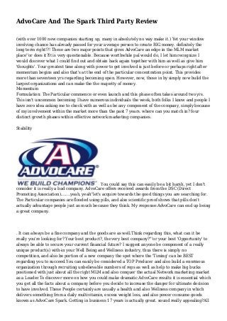 AdvoCare And The Spark Third Party Review
(with over 1000 new companies starting up, many in absolutely no way make it.) Yet your window
involving chance has already passed for your average person to create BIG money. definitely the
long term right!?! These are two major points that gives AdvoCare an edge in the MLM market
place''or does it?It is very questionable. Because worthwhile pal would do, I let him recognize I
would discover what I could find out and obtain back again together with him as well as give him
'thoughts'. Your greatest time along with power to get involved is just before or perhaps right after
momentum begins and also that's at the end of the particular concentration point. This provides
more than seventeen yrs regarding becoming open. However, now, those in by simply now build the
largest organizations and can make the the majority of money.
Momentum
Formulation: The Particular commence or even launch and this phase often takes around two yrs.
This isn't uncommon becoming I have numerous individuals the week, both folks I know and people I
have zero idea asking me to check with as well as be any component of the company, simply because
of my involvement within the market more than the past 7 years. where can you match in? four
distinct growth phases within effective network marketing companies.
Stability

You could say this can easily be a bit harsh, yet I don't
consider it is really a bad company. AdvoCare offers received awards from the DSC (Direct
Promoting Association)........yeah, yeah''let's acquire towards the good things you are searching for.
The Particular companies are flooded using pills, and also scientific proof shows that pills don't
actually advantage people just as much because they think. My response:AdvoCare can end up being
a great company.

. It can always be a fine company and the goods are as well.Think regarding this, what can it be
really you're looking for? Your best product?, the very best company?'''or your best 'Opportunity' to
always be able to secure your current financial future? I suggest anyone be component of a really
unique product(s) with-in your Well Being and Wellness industry, thus there is simply no
competition, and also be portion of a new company the spot where the 'Timing' can be BEST
regarding you to succeed.You can easily be considered a TOP Producer and also build a enormous
organization through recruiting unbelievable numbers of reps as well as help to make big bucks
positioned with just about all the right MLM and also conquer the actual Network marketing market
as a Leader.To discover more on how you could make dramatic AdvoCare results it is essential which
you get all the facts about a company before you decide to increase the danger for ultimate decision
to have involved. These People certainly are usually a health and also Wellness company in which
delivers something from a daily multivitamin, excess weight loss, and also power consume goods
known as AdvoCare Spark. Getting in business 17 years is actually great. sound really appealing?All

 