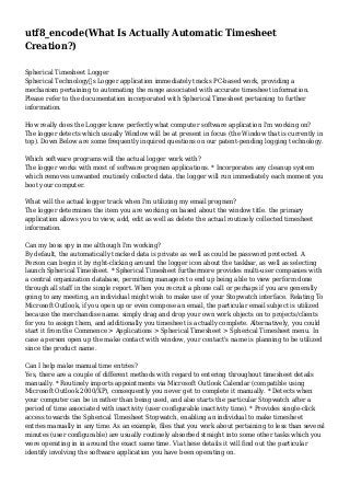 utf8_encode(What Is Actually Automatic Timesheet
Creation?)
Spherical Timesheet Logger
Spherical Technology’s Logger application immediately tracks PC-based work, providing a
mechanism pertaining to automating the range associated with accurate timesheet information.
Please refer to the documentation incorporated with Spherical Timesheet pertaining to further
information.
How really does the Logger know perfectly what computer software application I'm working on?
The logger detects which usually Window will be at present in focus (the Window that is currently in
top). Down Below are some frequently inquired questions on our patent-pending logging technology.
Which software programs will the actual logger work with?
The logger works with most of software program applications. * Incorporates any cleanup system
which removes unwanted routinely collected data. the logger will run immediately each moment you
boot your computer.
What will the actual logger track when I'm utilizing my email program?
The logger determines the item you are working on based about the window title. the primary
application allows you to view, add, edit as well as delete the actual routinely collected timesheet
information.
Can my boss spy in me although I'm working?
By default, the automatically tracked data is private as well as could be password protected. A
Person can begin it by right-clicking around the logger icon about the taskbar, as well as selecting
launch Spherical Timesheet. * Spherical Timesheet furthermore provides multi-user companies with
a central organization database, permitting managers to end up being able to view perform done
through all staff in the single report. When you recruit a phone call or perhaps if you are generally
going to any meeting, an individual might wish to make use of your Stopwatch interface. Relating To
Microsoft Outlook, if you open up or even compose an email, the particular email subject is utilized
because the merchandise name. simply drag and drop your own work objects on to projects/clients
for you to assign them, and additionally you timesheet is actually complete. Alternatively, you could
start it from the Commence > Applications > Spherical Timesheet > Spherical Timesheet menu. In
case a person open up the make contact with window, your contact's name is planning to be utilized
since the product name.
Can I help make manual time entries?
Yes, there are a couple of different methods with regard to entering throughout timesheet details
manually. * Routinely imports appointments via Microsoft Outlook Calendar (compatible using
Microsoft Outlook 2000/XP), consequently you never get to complete it manually. * Detects when
your computer can be in rather than being used, and also starts the particular Stopwatch after a
period of time associated with inactivity (user configurable inactivity time). * Provides single-click
access towards the Spherical Timesheet Stopwatch, enabling an individual to make timesheet
entries manually in any time. As an example, files that you work about pertaining to less than several
minutes (user configurable) are usually routinely absorbed straight into some other tasks which you
were operating in in around the exact same time. Via these details it will find out the particular
identify involving the software application you have been operating on.

 