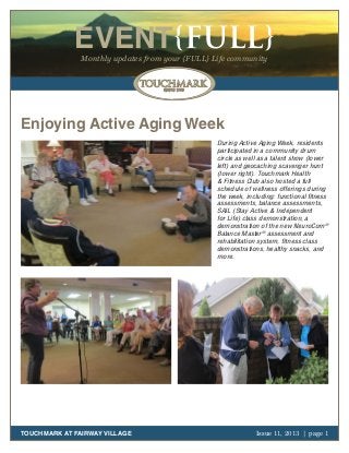 EVENT{FULL}
Monthly updates from your {FULL} Life community

Enjoying Active Aging Week
During Active Aging Week, residents
participated in a community drum
circle as well as a talent show (lower
left) and geocaching scavenger hunt
(lower right). Touchmark Health
& Fitness Club also hosted a full
schedule of wellness offerings during
the week, including: functional fitness
assessments, balance assessments,
SAIL (Stay Active & Independent
for Life) class demonstration, a
demonstration of the new NeuroCom®
Balance Master® assessment and
rehabilitation system, fitness class
demonstrations, healthy snacks, and
more.

TOUCHMARK AT FAIRWAY VILLAGE

Issue 11, 2013 | page 1
October 2011

 