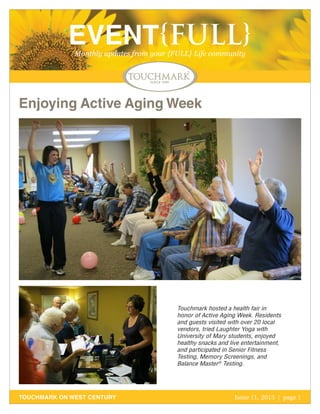 EVENT{FULL}
Monthly updates from your {FULL} Life community

Enjoying Active Aging Week

Touchmark hosted a health fair in
honor of Active Aging Week. Residents
and guests visited with over 20 local
vendors, tried Laughter Yoga with
University of Mary students, enjoyed
healthy snacks and live entertainment,
and participated in Senior Fitness
Testing, Memory Screenings, and
Balance Master® Testing.

TOUCHMARK ON WEST CENTURY

Issue 11, 2013 | page 1
October 2011

 