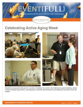 EVENT{FULL}
Monthly updates from your {FULL} Life community

Celebrating Active Aging Week

Residents and guests took part in a variety of healthy, fun events, like listening to guest speakers, taking
a fitness testing assessment, and enjoying a smoothie demonstration and tasting by Executive Chef Joe
Volske.

TOUCHMARK AT HARWOOD GROVES

October 2013
Issue 11, 2011 | page 1

 