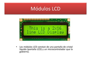 Módulos LCD 
• Los módulos LCD constan de una pantalla de cristal 
líquido (pantalla LCD) y un microcontrolador que la 
gobierna. 
 