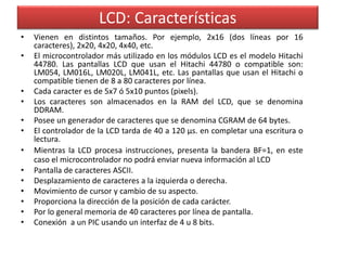 LCD: Características 
• Vienen en distintos tamaños. Por ejemplo, 2x16 (dos líneas por 16 
caracteres), 2x20, 4x20, 4x40, etc. 
• El microcontrolador más utilizado en los módulos LCD es el modelo Hitachi 
44780. Las pantallas LCD que usan el Hitachi 44780 o compatible son: 
LM054, LM016L, LM020L, LM041L, etc. Las pantallas que usan el Hitachi o 
compatible tienen de 8 a 80 caracteres por línea. 
• Cada caracter es de 5x7 ó 5x10 puntos (pixels). 
• Los caracteres son almacenados en la RAM del LCD, que se denomina 
DDRAM. 
• Posee un generador de caracteres que se denomina CGRAM de 64 bytes. 
• El controlador de la LCD tarda de 40 a 120 μs. en completar una escritura o 
lectura. 
• Mientras la LCD procesa instrucciones, presenta la bandera BF=1, en este 
caso el microcontrolador no podrá enviar nueva información al LCD 
• Pantalla de caracteres ASCII. 
• Desplazamiento de caracteres a la izquierda o derecha. 
• Movimiento de cursor y cambio de su aspecto. 
• Proporciona la dirección de la posición de cada carácter. 
• Por lo general memoria de 40 caracteres por línea de pantalla. 
• Conexión a un PIC usando un interfaz de 4 u 8 bits. 
 