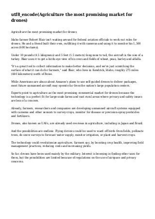 utf8_encode(Agriculture the most promising market for
drones)
Agriculture the most promising market for drones
Idaho farmer Robert Blair isn't waiting around for federal aviation officials to work out rules for
drones. He and a friend built their own, outfitting it with cameras and using it to monitor his 1,500
acres (600 hectares).
Under 10 pounds (4.5 kilograms) and 5 feet (1.5 meters) long nose to tail, the aircraft is the size of a
turkey. Blair uses it to get a birds-eye view of his cows and fields of wheat, peas, barley and alfalfa.
"It's a great tool to collect information to make better decisions, and we're just scratching the
surface of what it can do for farmers," said Blair, who lives in Kendrick, Idaho, roughly 275 miles
(440 kilometers) north of Boise.
While Americans are abuzz about Amazon's plans to use self-guided drones to deliver packages,
most future unmanned aircraft may operate far from the nation's large population centers.
Experts point to agriculture as the most promising commercial market for drones because the
technology is a perfect fit for large-scale farms and vast rural areas where privacy and safety issues
are less of a concern.
Already, farmers, researchers and companies are developing unmanned aircraft systems equipped
with cameras and other sensors to survey crops, monitor for disease or precision-spray pesticides
and fertilizers.
Drones, also known as UAVs, are already used overseas in agriculture, including in Japan and Brazil.
And the possibilities are endless: Flying devices could be used to ward off birds from fields, pollinate
trees, do snow surveys to forecast water supply, monitor irrigation, or plant and harvest crops.
The technology could revolutionize agriculture, farmers say, by boosting crop health, improving field
management practices, reducing costs and increasing yields.
So far, drones have been used mainly by the military. Interest is booming in finding other uses for
them, but the possibilities are limited because of regulations on the use of airspace and privacy
concerns.

 