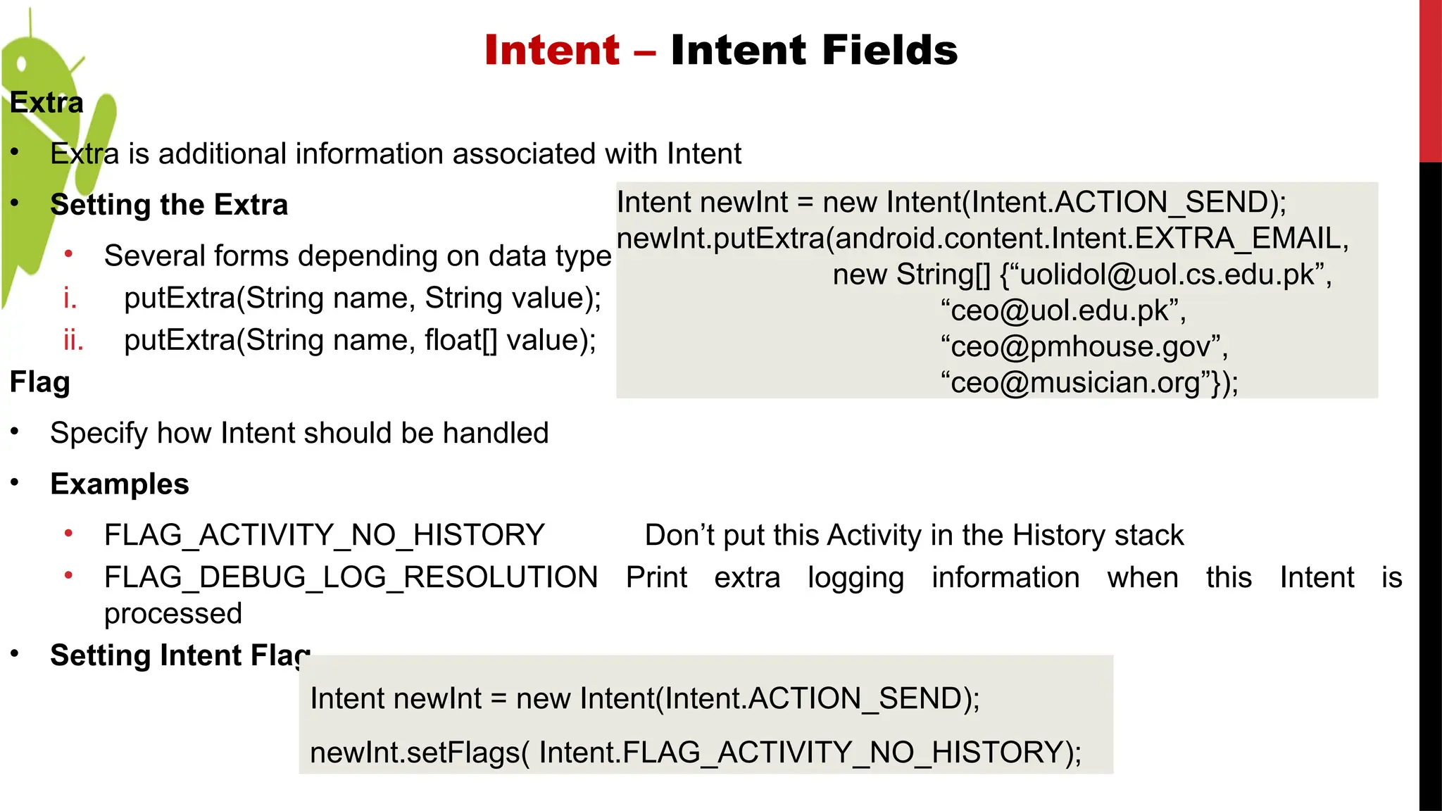 Intent – Intent Fields
Extra
• Extra is additional information associated with Intent
• Setting the Extra
• Several forms depending on data type
i. putExtra(String name, String value);
ii. putExtra(String name, float[] value);
Flag
• Specify how Intent should be handled
• Examples
• FLAG_ACTIVITY_NO_HISTORY Don’t put this Activity in the History stack
• FLAG_DEBUG_LOG_RESOLUTION Print extra logging information when this Intent is
processed
• Setting Intent Flag
Intent newInt = new Intent(Intent.ACTION_SEND);
newInt.putExtra(android.content.Intent.EXTRA_EMAIL,
new String[] {“uolidol@uol.cs.edu.pk”,
“ceo@uol.edu.pk”,
“ceo@pmhouse.gov”,
“ceo@musician.org”});
Intent newInt = new Intent(Intent.ACTION_SEND);
newInt.setFlags( Intent.FLAG_ACTIVITY_NO_HISTORY);
 