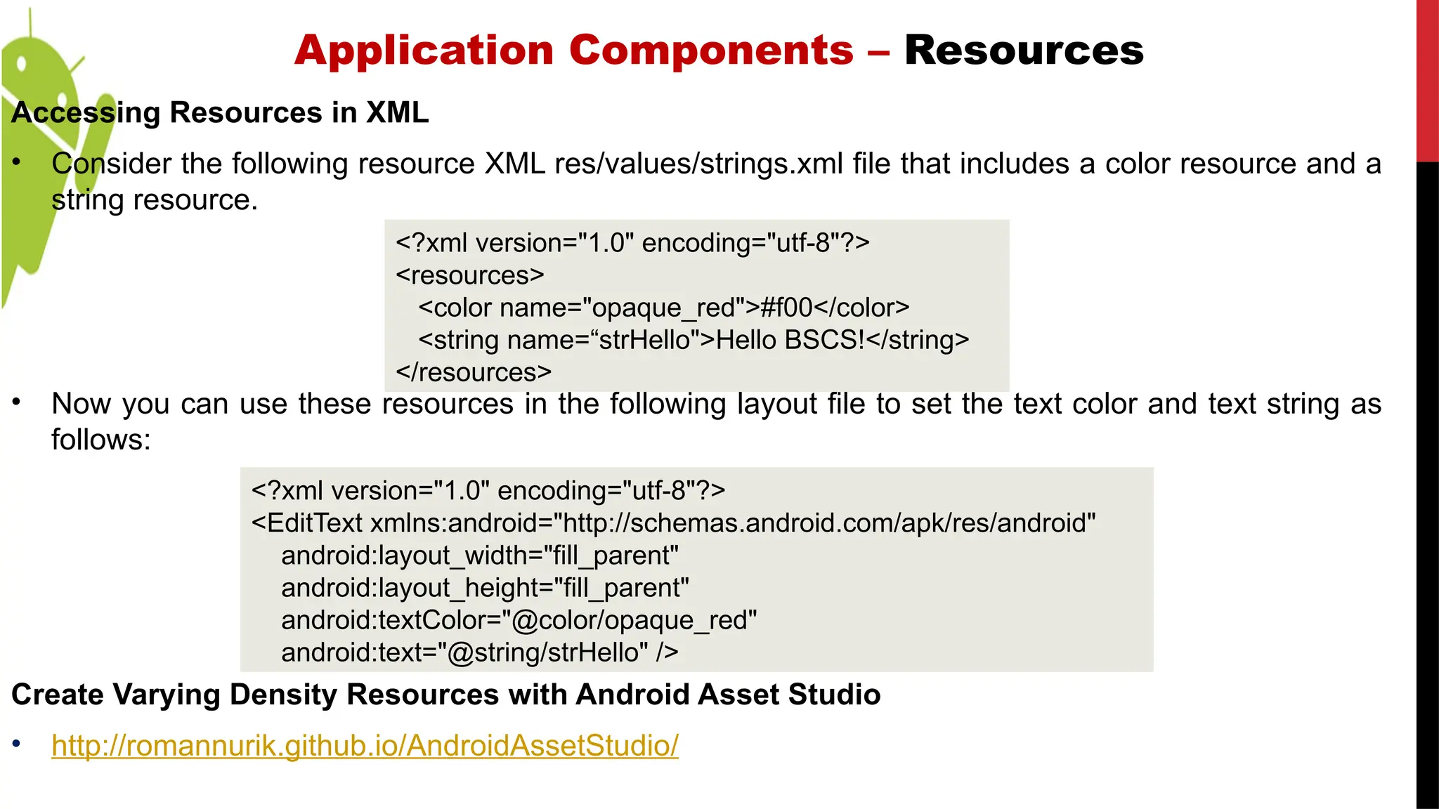 Application Components – Resources
Accessing Resources in XML
• Consider the following resource XML res/values/strings.xml file that includes a color resource and a
string resource.
• Now you can use these resources in the following layout file to set the text color and text string as
follows:
Create Varying Density Resources with Android Asset Studio
• http://romannurik.github.io/AndroidAssetStudio/
<?xml version="1.0" encoding="utf-8"?>
<EditText xmlns:android="http://schemas.android.com/apk/res/android"
android:layout_width="fill_parent"
android:layout_height="fill_parent"
android:textColor="@color/opaque_red"
android:text="@string/strHello" />
<?xml version="1.0" encoding="utf-8"?>
<resources>
<color name="opaque_red">#f00</color>
<string name=“strHello">Hello BSCS!</string>
</resources>
 