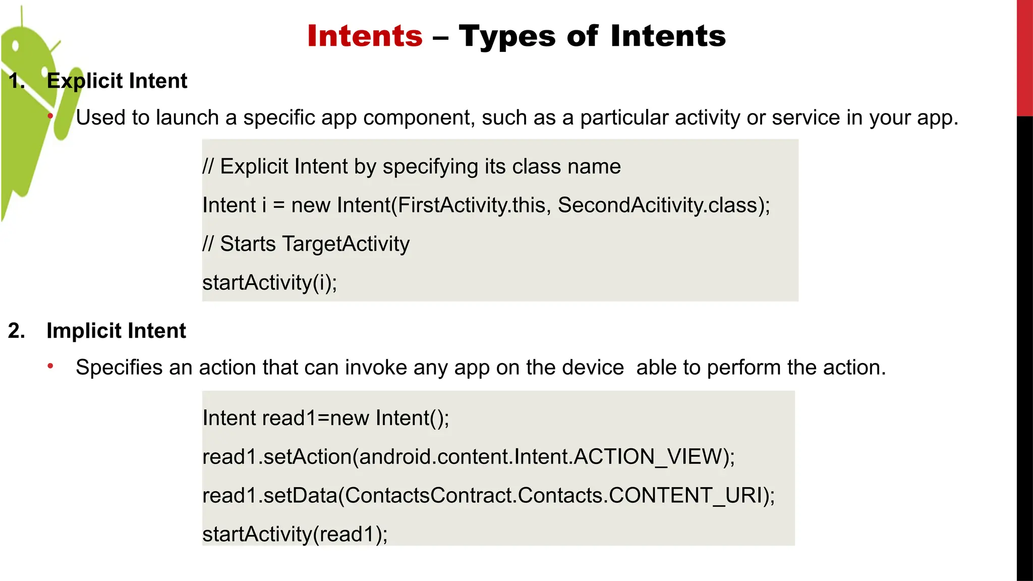 Intents – Types of Intents
1. Explicit Intent
• Used to launch a specific app component, such as a particular activity or service in your app.
2. Implicit Intent
• Specifies an action that can invoke any app on the device able to perform the action.
// Explicit Intent by specifying its class name
Intent i = new Intent(FirstActivity.this, SecondAcitivity.class);
// Starts TargetActivity
startActivity(i);
Intent read1=new Intent();
read1.setAction(android.content.Intent.ACTION_VIEW);
read1.setData(ContactsContract.Contacts.CONTENT_URI);
startActivity(read1);
 
