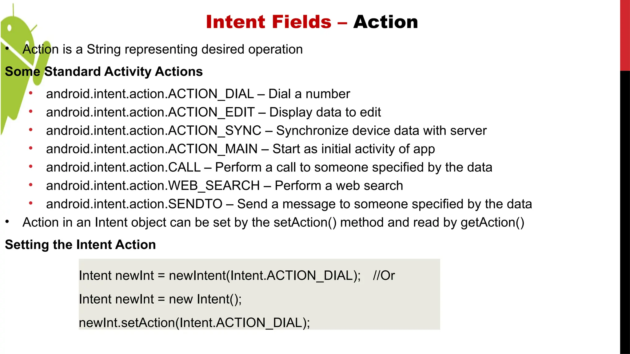 Intent Fields – Action
• Action is a String representing desired operation
Some Standard Activity Actions
• android.intent.action.ACTION_DIAL – Dial a number
• android.intent.action.ACTION_EDIT – Display data to edit
• android.intent.action.ACTION_SYNC – Synchronize device data with server
• android.intent.action.ACTION_MAIN – Start as initial activity of app
• android.intent.action.CALL – Perform a call to someone specified by the data
• android.intent.action.WEB_SEARCH – Perform a web search
• android.intent.action.SENDTO – Send a message to someone specified by the data
• Action in an Intent object can be set by the setAction() method and read by getAction()
Setting the Intent Action
Intent newInt = newIntent(Intent.ACTION_DIAL); //Or
Intent newInt = new Intent();
newInt.setAction(Intent.ACTION_DIAL);
 