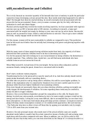 utf8_encode(Exercise and Cellulite)
This is truly because an excessive quantity of fat beneath skin have a tendency to push the particular
connective tissue developing a strain around the skin. Bear inside mind what happened to be able to
Mike? He thought that when he started dieting, he would eventually shed all associated with the
excess fats he has accumulated. Hence, every occasion a woman gets fat, the fatty cells have an
inclination to swell and obtain bigger.
Physical activity might help reverse the results involving inactivity. An hour associated with vigorous
exercise uses up up 300 to become able to 600 calories. According to research, a large part
associated with the weight lost simply by dieting on your own own can be active tissue, like muscle
mass as well as connective tissue, whilst a reduced fraction is extra fat. Thus to get a more cellulite
free body, usually engage inside an exercise routine.
For this reason, women will be more susceptible to cellulite as compared to men. This particular
time he felt much much better than he actually had, brimming with power and glowing together with
great health.

With the many cases of obese people having cellulites inside their body, the majority of of these
believed that their particular cellulites tend to be due to becoming as well fat.
It is for this purpose that will working out is an crucial element in losing cellulite. the distinction is
actually important. Thus, cellulites form. Inside fact, you will find many individuals who have
cellulite however are not excess fat from all.
When Mike turned 65, he had been 25 lbs overweight. He has been often exhausted, and his
awesome friends, seeing his gaunt, drawn face, concerned with his health.

How? start a workout routine program.
Transforming food in to fat seems all too easy for nearly all of us. And Also nobody should restrict
meals intake drastically with out consulting doctor.
For folks who are prone to end up being able to cellulites, this will be a new higher problem. In
Which is the explanation why it is essential for females to be a lot more careful upon his or her
physique while they have higher likelihood of accumulating cellulite.
Even even though not necessarily those who are obese develop cellulites, getting overweight can
really trigger the development of cellulites. Yet none regarding these items may be verified to
always be able to trigger cellulites.
However, this is nevertheless dependent around the composition in the cells. By Simply strict
dieting, he shed your extra pounds, nevertheless he lost a lot more weight; younger crowd lost his
energy and also vitality. Losing fat is way more difficult, also to accomplish this, we now have only
three alternatives: (1) decrease food intake along with keep activity constant; (2) improve exercise
along with keep meals consumption constant; or (3) combine both approaches: diet and exercise.
. The Particular idea here is often to burn off these fats by upping your metabolic rate by simply
7.5% to 28% more than your normal rate.
However, the only principal reason why nearly most of the actual cellulite cases are usually
abundant inside ladies is usually that the actual connective tissues of ladies will end up being more
rigid along with firm when compared with men. When in addition, you cut 300 in order to 500
calories via your day-to-day menu, you can even slim down in the charge of 1 to always be able to a

 