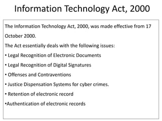 Information Technology Act, 2000
The Information Technology Act, 2000, was made effective from 17
October 2000.
The Act essentially deals with the following issues:
• Legal Recognition of Electronic Documents
• Legal Recognition of Digital Signatures
• Offenses and Contraventions
• Justice Dispensation Systems for cyber crimes.
• Retention of electronic record
•Authentication of electronic records
 