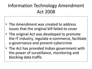 • The Amendment was created to address
issues that the original bill failed to cover
• The original Act was developed to promote
the IT industry, regulate e-commerce, facilitate
e-governance and prevent cybercrime
• The Act has provided Indian government with
the power of surveillance, monitoring and
blocking data traffic
Information Technology Amendment
Act 2008
 