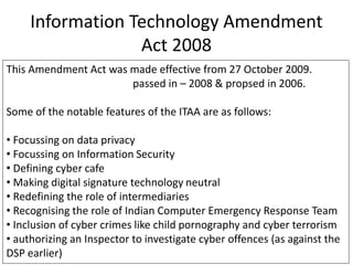 Information Technology Amendment
Act 2008
This Amendment Act was made effective from 27 October 2009.
passed in – 2008 & propsed in 2006.
Some of the notable features of the ITAA are as follows:
• Focussing on data privacy
• Focussing on Information Security
• Defining cyber cafe
• Making digital signature technology neutral
• Redefining the role of intermediaries
• Recognising the role of Indian Computer Emergency Response Team
• Inclusion of cyber crimes like child pornography and cyber terrorism
• authorizing an Inspector to investigate cyber offences (as against the
DSP earlier)
 