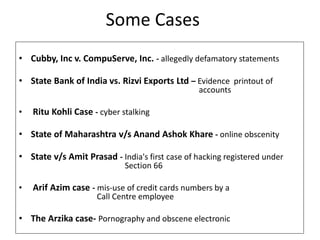 Some Cases
• Cubby, Inc v. CompuServe, Inc. - allegedly defamatory statements
• State Bank of India vs. Rizvi Exports Ltd – Evidence printout of
accounts
• Ritu Kohli Case - cyber stalking
• State of Maharashtra v/s Anand Ashok Khare - online obscenity
• State v/s Amit Prasad - India's first case of hacking registered under
Section 66
• Arif Azim case - mis-use of credit cards numbers by a
Call Centre employee
• The Arzika case- Pornography and obscene electronic
 