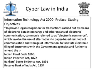 Cyber Law in India
Information Technology Act 2000- Preface Stating
Objectives
“To provide legal recognition for transactions carried out by means
of electronic data interchange and other means of electronic
communication, commonly referred to as "electronic commerce",
which involve the use of alternatives to paper-based methods of
communication and storage of information, to facilitate electronic
filing of documents with the Government agencies and further to
amend the :-
Indian Penal Code 1860.
Indian Evidence Act, 1872
Bankers' Books Evidence Act, 1891
Reserve Bank of India Act, 1934
 