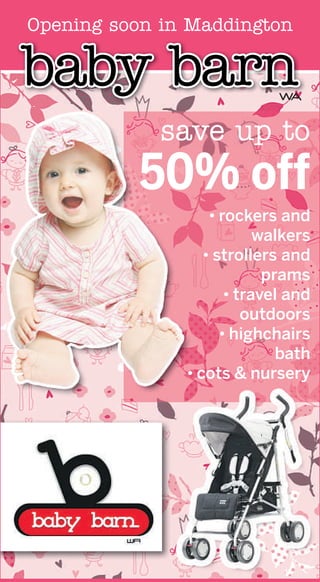 Opening soon in Maddington

baby barn                    WA


             save up to
          50% off
                   • rockers and
                           walkers
                  • strollers and
                            prams
                      • travel and
                         outdoors
                     • highchairs
                              bath
               • cots & nursery
 