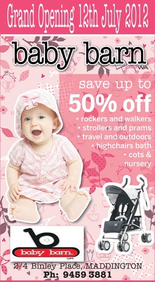 Grand Opening 12th July 2012
 baby barn                      WA


               save up to
            50% off
              • roc
                rockers and walkers
                   ck
              • str
                 strollers and prams
                   ro
              • tra
                travel and outdoors
                   av
                    • highchairs bath
                             • cots &
                             nursery




 2/4 Binley Place, MADDINGTON
       Ph: 9459 3881
 