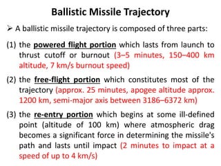 Ballistic Missile Trajectory
 A ballistic missile trajectory is composed of three parts:
(1) the powered flight portion which lasts from launch to
thrust cutoff or burnout (3–5 minutes, 150–400 km
altitude, 7 km/s burnout speed)
(2) the free-flight portion which constitutes most of the
trajectory (approx. 25 minutes, apogee altitude approx.
1200 km, semi-major axis between 3186–6372 km)
(3) the re-entry portion which begins at some ill-defined
point (altitude of 100 km) where atmospheric drag
becomes a significant force in determining the missile's
path and lasts until impact (2 minutes to impact at a
speed of up to 4 km/s)
 