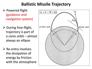 Ballistic Missile Trajectory
 Powered flight
(guidance and
navigation system)
 During free-flight,
trajectory is part of
a conic orbit – almost
always an ellipse
 Re-entry involves
the dissipation of
energy by friction
with the atmosphere
      
 