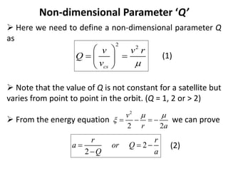 Non-dimensional Parameter ‘Q’
 Here we need to define a non-dimensional parameter Q
as
(1)
 Note that the value of Q is not constant for a satellite but
varies from point to point in the orbit. (Q = 1, 2 or > 2)
 From the energy equation we can prove
(2)
2
2
cs
v v r
Q
v 
 
 
 
 
2
2 2
v
r a
 
    
2
2
r r
a or Q
Q a
  

 