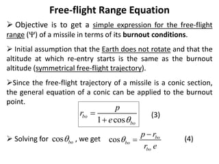 Free-flight Range Equation
 Objective is to get a simple expression for the free-flight
range () of a missile in terms of its burnout conditions.
 Initial assumption that the Earth does not rotate and that the
altitude at which re-entry starts is the same as the burnout
altitude (symmetrical free-flight trajectory).
Since the free-flight trajectory of a missile is a conic section,
the general equation of a conic can be applied to the burnout
point.
(3)
 Solving for , we get (4)
1 cos
bo
bo
p
r
e 


cos bo
 cos bo
bo
bo
p r
r e



 