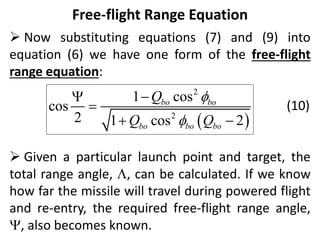Free-flight Range Equation
 Now substituting equations (7) and (9) into
equation (6) we have one form of the free-flight
range equation:
(10)
 Given a particular launch point and target, the
total range angle, , can be calculated. If we know
how far the missile will travel during powered flight
and re-entry, the required free-flight range angle,
, also becomes known.
 
2
2
1 cos
cos
2 1 cos 2
bo bo
bo bo bo
Q
Q Q





 
 
