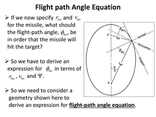 Flight path Angle Equation
 If we now specify and
for the missile, what should
the flight-path angle, , be
in order that the missile will
hit the target?
 So we have to derive an
expression for in terms of
, and .
 So we need to consider a
geometry shown here to
derive an expression for flight-path angle equation.
bo
r bo
v
bo

bo

bo
r bo
v
 