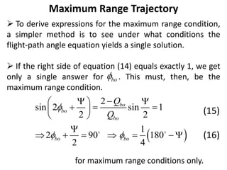 Maximum Range Trajectory
 To derive expressions for the maximum range condition,
a simpler method is to see under what conditions the
flight-path angle equation yields a single solution.
 If the right side of equation (14) equals exactly 1, we get
only a single answer for . This must, then, be the
maximum range condition.
(15)
(16)
for maximum range conditions only.
bo

 
2
sin 2 sin 1
2 2
1
2 90 180
2 4
bo
bo
bo
bo bo
Q
Q

 

 
 
  
 
 

      
 