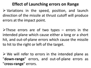 Effect of Launching errors on Range
 Variations in the speed, position, and launch
direction of the missile at thrust cutoff will produce
errors at the impact point.
These errors are of two types – errors in the
intended plane which cause either a long or a short
hit, and out-of-plane errors which cause the missile
to hit to the right or left of the target.
 We will refer to errors in the intended plane as
"down-range" errors, and out-of-plane errors as
"cross-range" errors.
 