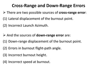 Cross-Range and Down-Range Errors
 There are two possible sources of cross-range error:
(1) Lateral displacement of the burnout point.
(2) Incorrect Launch Azimuth.
 And the sources of down-range error are:
(1) Down-range displacement of the burnout point.
(2) Errors in burnout flight-path angle.
(3) Incorrect burnout height.
(4) Incorrect speed at burnout.
 