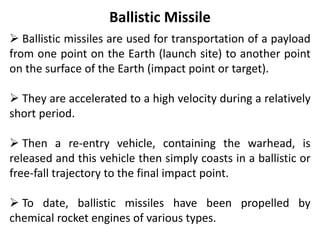 Ballistic Missile
 Ballistic missiles are used for transportation of a payload
from one point on the Earth (launch site) to another point
on the surface of the Earth (impact point or target).
 They are accelerated to a high velocity during a relatively
short period.
 Then a re-entry vehicle, containing the warhead, is
released and this vehicle then simply coasts in a ballistic or
free-fall trajectory to the final impact point.
 To date, ballistic missiles have been propelled by
chemical rocket engines of various types.
 